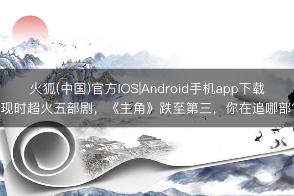 火狐(中国)官方IOS|Android手机app下载 现时超火五部剧，《主角》跌至第三，你在追哪部？