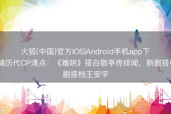 火狐(中国)官方IOS|Android手机app下载 章若楠历代CP清点：《难哄》搭白敬亭传绯闻，新剧搭档王安宇