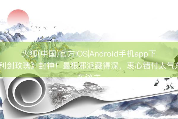 火狐(中国)官方IOS|Android手机app下载 《利剑玫瑰》封神！最狠邪派藏得深，衷心错付太气东谈主