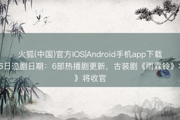 火狐(中国)官方IOS|Android手机app下载 5月25日追剧日期：6部热播剧更新，古装剧《雨霖铃》将收官
