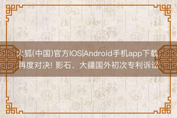 火狐(中国)官方IOS|Android手机app下载 再度对决! 影石、大疆国外初次专利诉讼