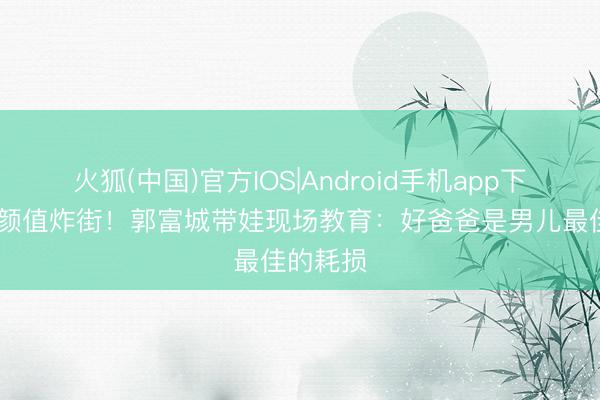 火狐(中国)官方IOS|Android手机app下载 男儿颜值炸街！郭富城带娃现场教育：好爸爸是男儿最佳的耗损