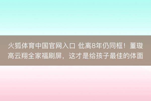 火狐体育中国官网入口 仳离8年仍同框！董璇高云翔全家福刷屏，这才是给孩子最佳的体面
