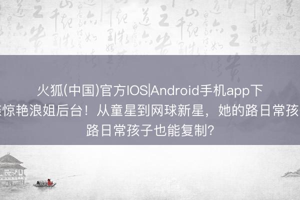 火狐(中国)官方IOS|Android手机app下载 18岁森碟惊艳浪姐后台！从童星到网球新星，她的路日常孩子也能复制？