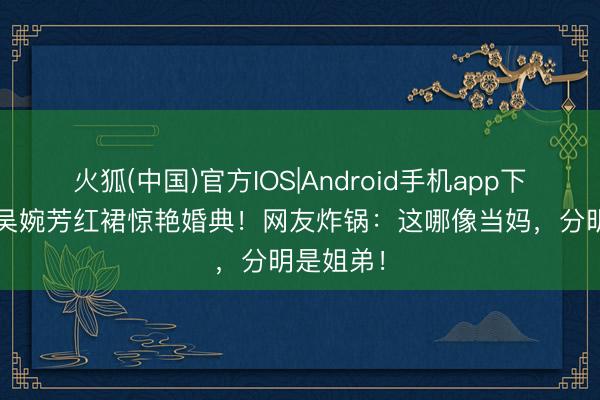 火狐(中国)官方IOS|Android手机app下载 58岁吴婉芳红裙惊艳婚典！网友炸锅：这哪像当妈，分明是姐弟！