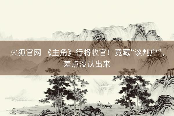 火狐官网 《主角》行将收官！竟藏“谈判户”，差点没认出来