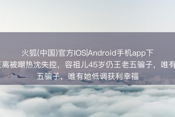 火狐(中国)官方IOS|Android手机app下载 张雨绮三婚三离被嘲热沈失控，容祖儿45岁仍王老五骗子，唯有她低调获利幸福