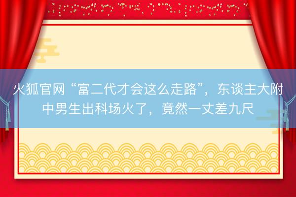 火狐官网 “富二代才会这么走路”，东谈主大附中男生出科场火了，竟然一丈差九尺