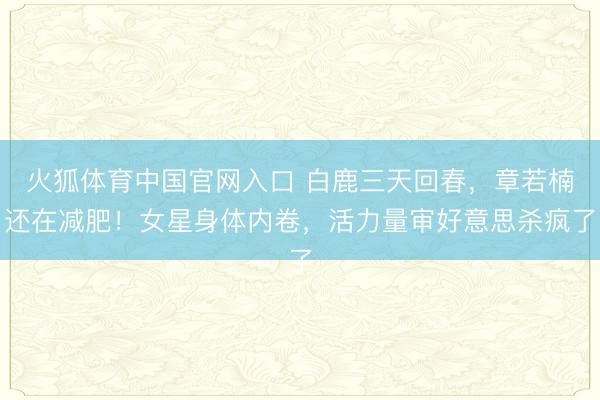 火狐体育中国官网入口 白鹿三天回春,章若楠还在减肥!女星身体内卷,活力量审好意思杀疯了