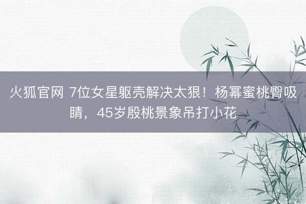 火狐官网 7位女星躯壳解决太狠!杨幂蜜桃臀吸睛,45岁殷桃景象吊打小花