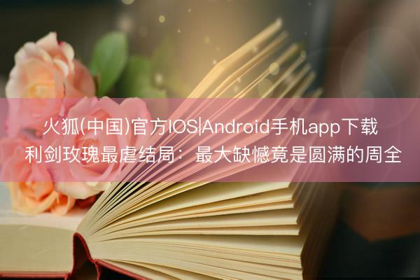 火狐(中国)官方IOS|Android手机app下载 利剑玫瑰最虐结局：最大缺憾竟是圆满的周全