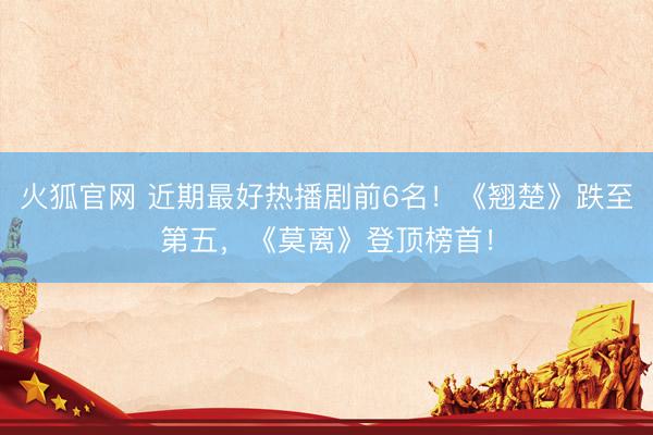 火狐官网 近期最好热播剧前6名!《翘楚》跌至第五,《莫离》登顶榜首!