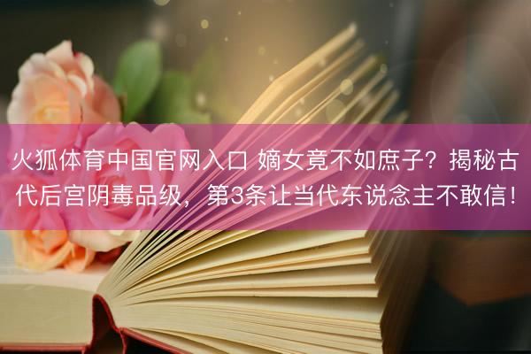 火狐体育中国官网入口 嫡女竟不如庶子？揭秘古代后宫阴毒品级，第3条让当代东说念主不敢信！