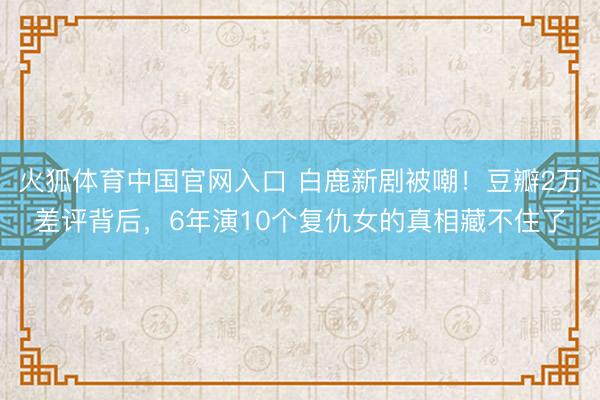 火狐体育中国官网入口 白鹿新剧被嘲！豆瓣2万差评背后，6年演10个复仇女的真相藏不住了