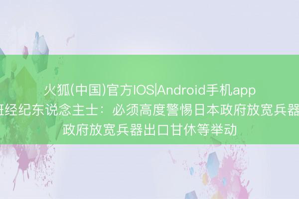 火狐(中国)官方IOS|Android手机app下载 视频｜西班经纪东说念主士：必须高度警惕日本政府放宽兵器出口甘休等举动