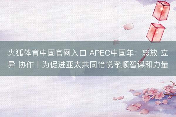 火狐体育中国官网入口 APEC中国年：怒放 立异 协作｜为促进亚太共同怡悦孝顺智谋和力量