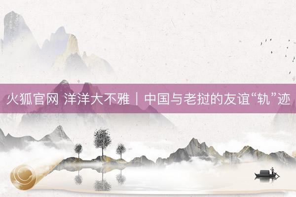 火狐官网 洋洋大不雅｜中国与老挝的友谊“轨”迹