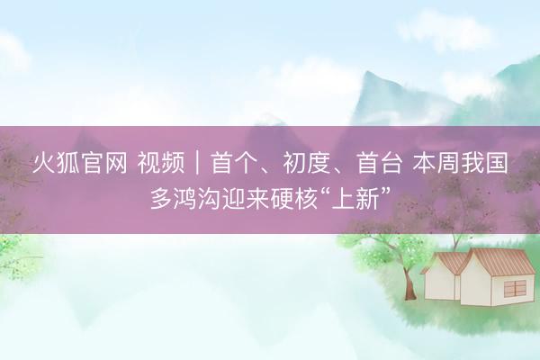 火狐官网 视频｜首个、初度、首台 本周我国多鸿沟迎来硬核“上新”
