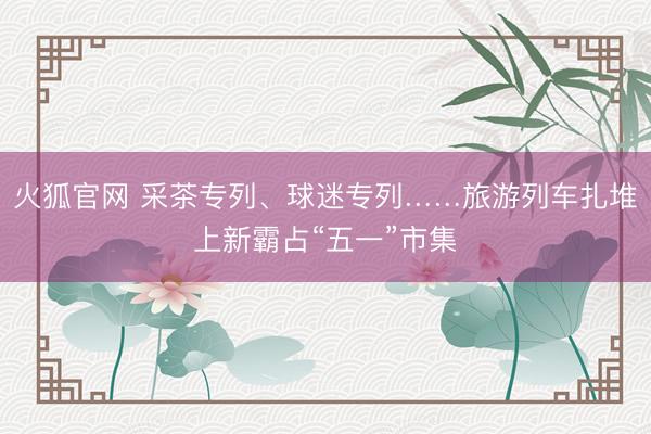 火狐官网 采茶专列、球迷专列……旅游列车扎堆上新霸占“五一”市集