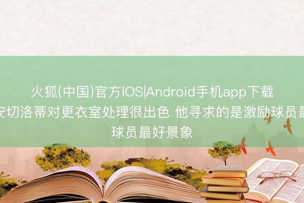 火狐(中国)官方IOS|Android手机app下载 助教: 安切洛蒂对更衣室处理很出色 他寻求的是激励球员最好景象
