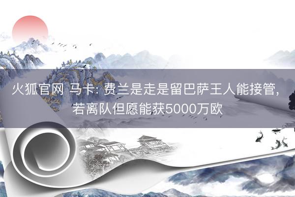 火狐官网 马卡: 费兰是走是留巴萨王人能接管， 若离队但愿能获5000万欧