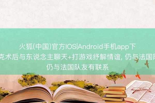 火狐(中国)官方IOS|Android手机app下载 埃基蒂克术后与东说念主聊天+打游戏纾解情谊， 仍与法国队友有联系