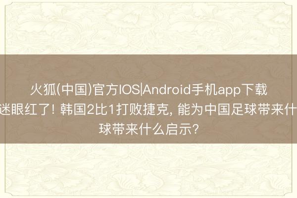 火狐(中国)官方IOS|Android手机app下载 中国球迷眼红了! 韩国2比1打败捷克， 能为中国足球带来什么启示?