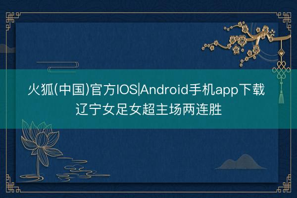 火狐(中国)官方IOS|Android手机app下载 辽宁女足女超主场两连胜