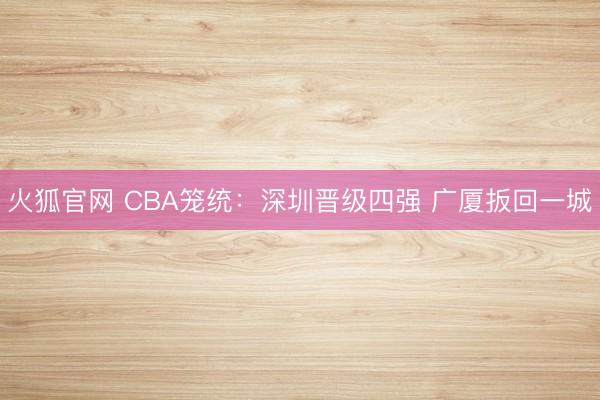 火狐官网 CBA笼统:深圳晋级四强 广厦扳回一城