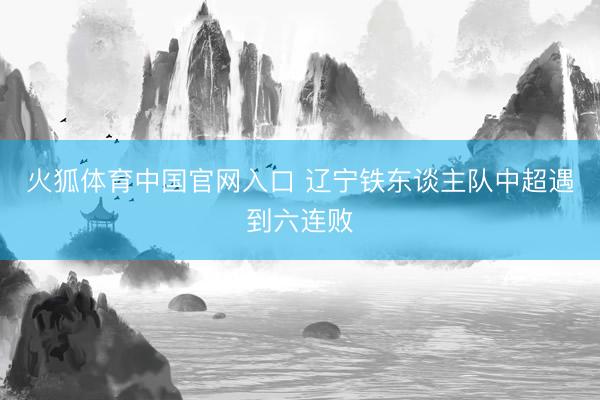 火狐体育中国官网入口 辽宁铁东谈主队中超遇到六连败