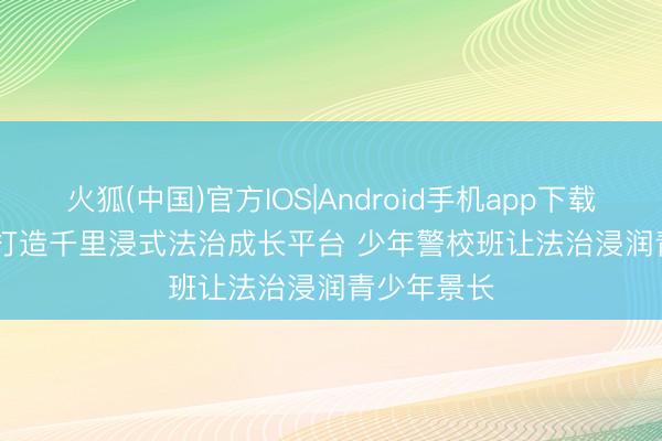 火狐(中国)官方IOS|Android手机app下载 西安公安打造千里浸式法治成长平台 少年警校班让法治浸润青少年景长