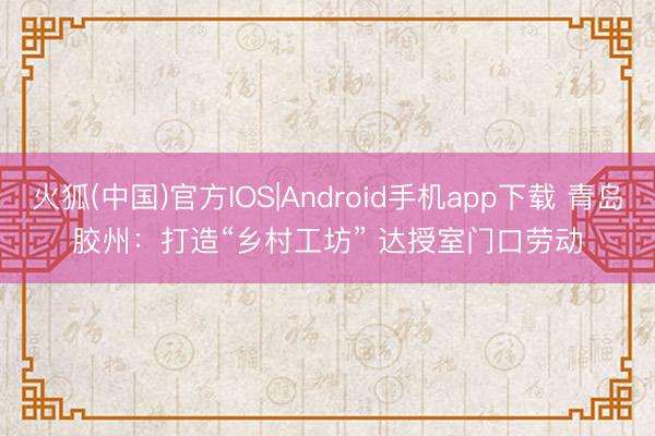 火狐(中国)官方IOS|Android手机app下载 青岛胶州：打造“乡村工坊” 达授室门口劳动