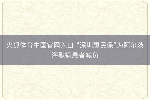 火狐体育中国官网入口 “深圳惠民保”为阿尔茨海默病患者减负