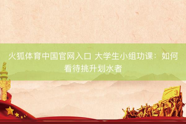 火狐体育中国官网入口 大学生小组功课：如何看待挑升划水者