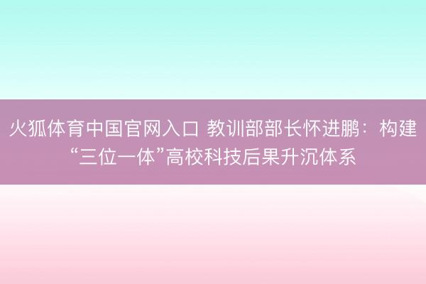 火狐体育中国官网入口 教训部部长怀进鹏：构建“三位一体”高校科技后果升沉体系