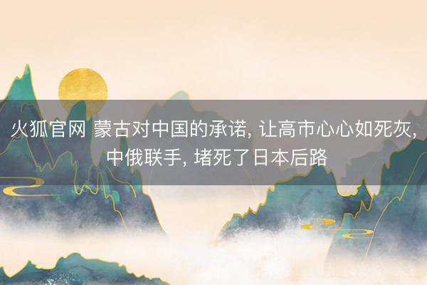 火狐官网 蒙古对中国的承诺， 让高市心心如死灰， 中俄联手， 堵死了日本后路