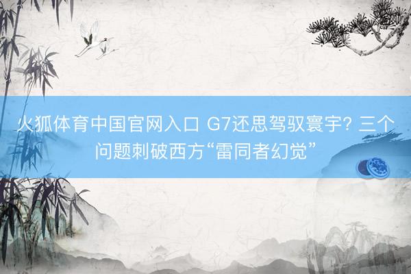 火狐体育中国官网入口 G7还思驾驭寰宇? 三个问题刺破西方“雷同者幻觉”