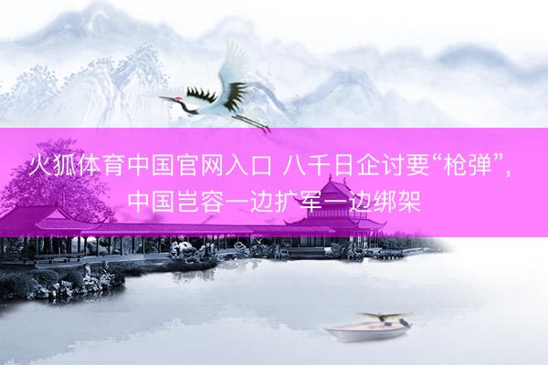 火狐体育中国官网入口 八千日企讨要“枪弹”, 中国岂容一边扩军一边绑架