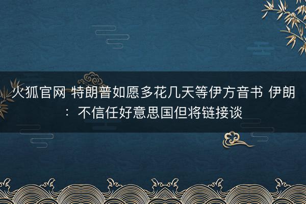 火狐官网 特朗普如愿多花几天等伊方音书 伊朗：不信任好意思国但将链接谈