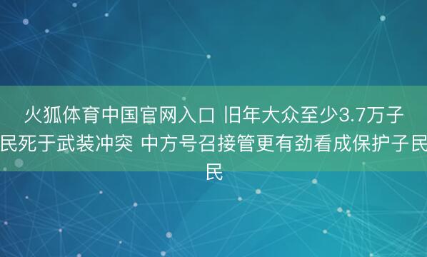 火狐体育中国官网入口 旧年大众至少3.7万子民死于武装冲突 中方号召接管更有劲看成保护子民
