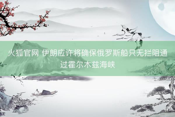 火狐官网 伊朗应许将确保俄罗斯船只无拦阻通过霍尔木兹海峡