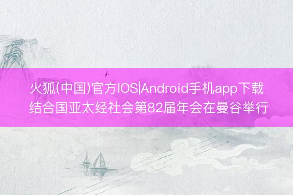 火狐(中国)官方IOS|Android手机app下载 结合国亚太经社会第82届年会在曼谷举行