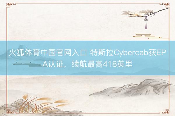 火狐体育中国官网入口 特斯拉Cybercab获EPA认证,续航最高418英里