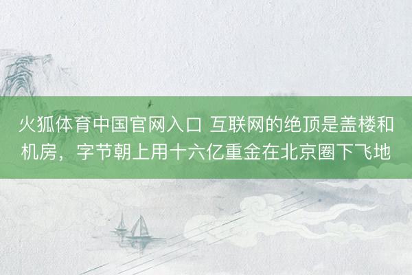 火狐体育中国官网入口 互联网的绝顶是盖楼和机房,字节朝上用十六亿重金在北京圈下飞地