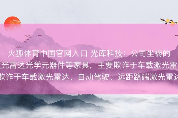 火狐体育中国官网入口 光库科技:公司坐褥的激光雷达光源模块、激光雷达光学元器件等家具,主要欺诈于车载激光雷达、自动驾驶、远距路端激光雷达等限制