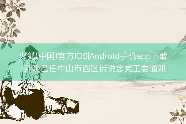 火狐(中国)官方IOS|Android手机app下载 尹明已任中山市西区街说念党工委通知