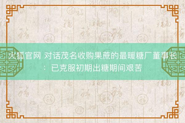 火狐官网 对话茂名收购果蔗的最暖糖厂董事长：已克服初期出糖期间艰苦