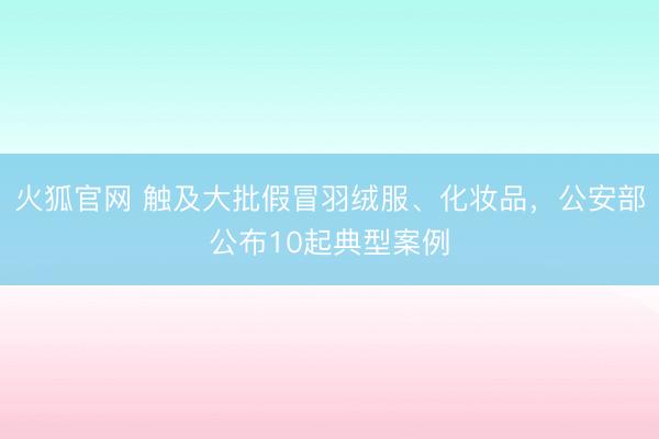 火狐官网 触及大批假冒羽绒服、化妆品，公安部公布10起典型案例
