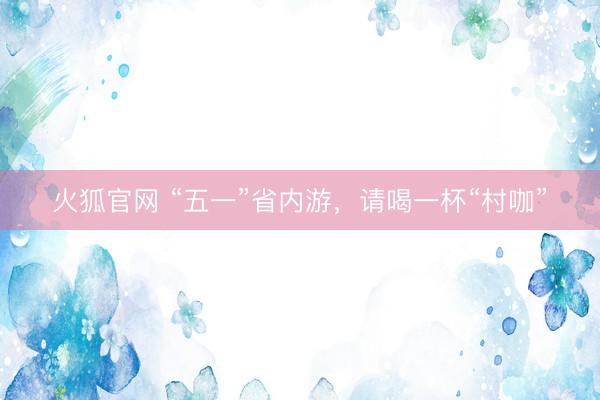 火狐官网 “五一”省内游，请喝一杯“村咖”