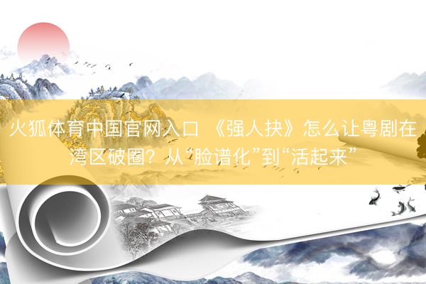 火狐体育中国官网入口 《强人抉》怎么让粤剧在湾区破圈？从“脸谱化”到“活起来”